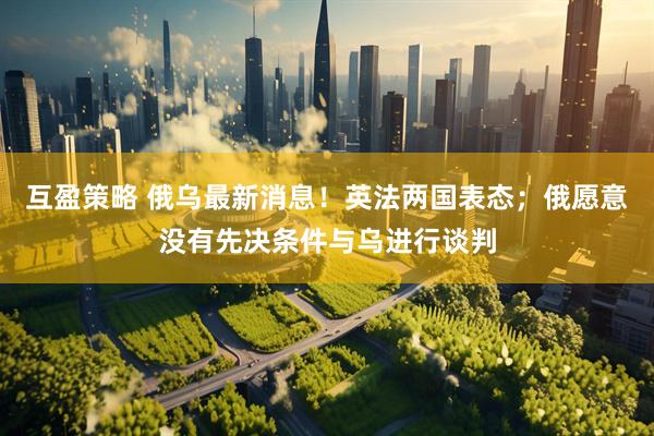 互盈策略 俄乌最新消息！英法两国表态；俄愿意没有先决条件与乌进行谈判