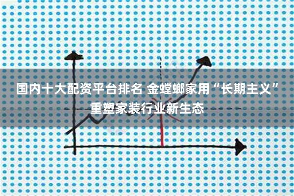 国内十大配资平台排名 金螳螂家用“长期主义”重塑家装行业新生态