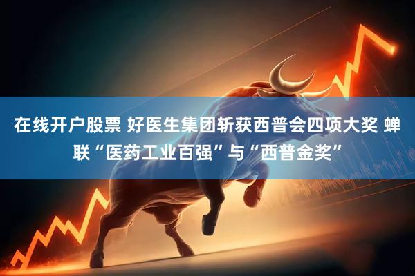 在线开户股票 好医生集团斩获西普会四项大奖 蝉联“医药工业百强”与“西普金奖”