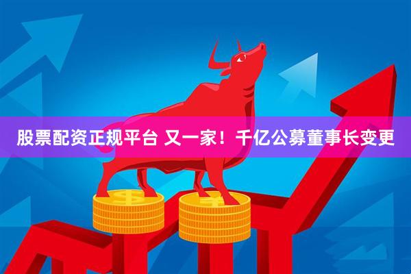 股票配资正规平台 又一家！千亿公募董事长变更