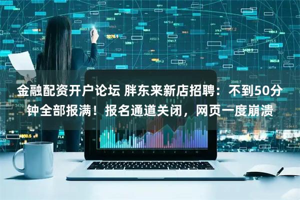 金融配资开户论坛 胖东来新店招聘：不到50分钟全部报满！报名通道关闭，网页一度崩溃