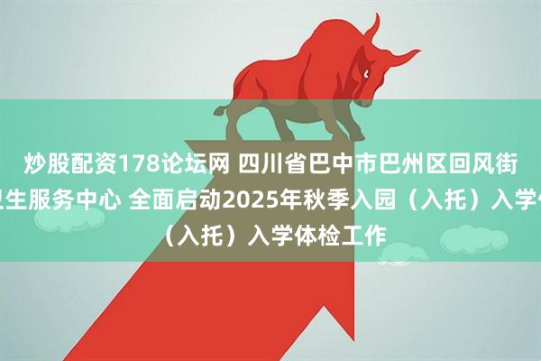 炒股配资178论坛网 四川省巴中市巴州区回风街道社区卫生服务中心 全面启动2025年秋季入园（入托）入学体检工作