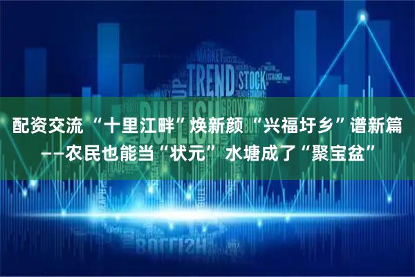 配资交流 “十里江畔”焕新颜 “兴福圩乡”谱新篇——农民也能当“状元” 水塘成了“聚宝盆”